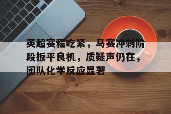 九游体育APP-英超赛程吃紧，马赛冲刺阶段扳平良机，质疑声仍在，团队化学反应显著的简单介绍